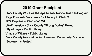 2019 Grant Recipient Clark County WI - Health Department - Radon Test Kits Program Page Forward - Volunteers for Literacy in Clark Co 7C’s Daycare - Greenwood WI UW-Extension - Clark County “Strong Bodies” Project City of Loyal - Public Library Village of Withee - Public Library Clark County Association for Home and Community Education (Bookworms Project)