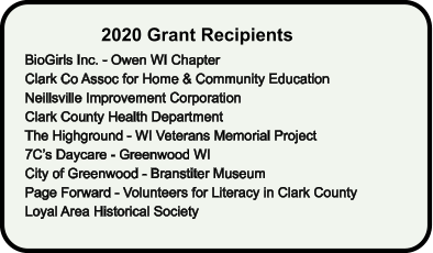 2020 Grant Recipients BioGirls Inc. - Owen WI Chapter Clark Co Assoc for Home & Community Education Neillsville Improvement Corporation Clark County Health Department The Highground - WI Veterans Memorial Project 7C’s Daycare - Greenwood WI City of Greenwood - Branstiter Museum Page Forward - Volunteers for Literacy in Clark County Loyal Area Historical Society