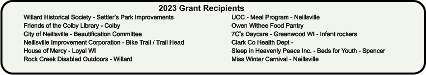 2023 Grant Recipients Willard Historical Society - Settler’s Park Improvements Friends of the Colby Library - Colby  City of Neillsville - Beautification Committee Neillsville Improvement Corporation - Bike Trail / Trail Head House of Mercy - Loyal WI Rock Creek Disabled Outdoors - Willard UCC - Meal Program - Neillsville Owen Withee Food Pantry 7C’s Daycare - Greenwood WI - Infant rockers Clark Co Health Dept -   Sleep in Heavenly Peace Inc. - Beds for Youth - Spencer Miss Winter Carnival - Neillsville
